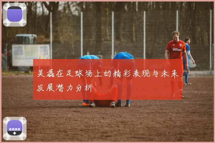 吴磊在足球场上的精彩表现与未来发展潜力分析