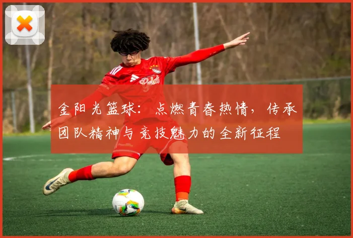 金阳光篮球：点燃青春热情，传承团队精神与竞技魅力的全新征程