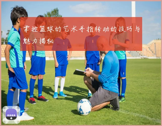 掌控篮球的艺术手指转动的技巧与魅力揭秘