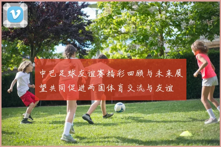 中巴足球友谊赛精彩回顾与未来展望共同促进两国体育交流与友谊