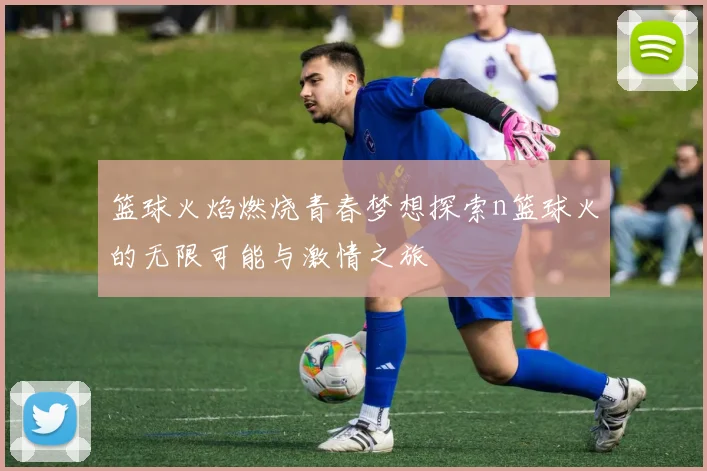 篮球火焰燃烧青春梦想探索n篮球火的无限可能与激情之旅