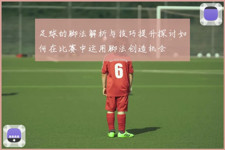 足球的脚法解析与技巧提升探讨如何在比赛中运用脚法创造机会