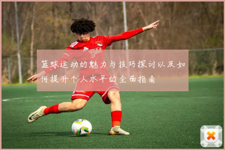 篮球运动的魅力与技巧探讨以及如何提升个人水平的全面指南